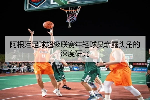 阿根廷足球超级联赛年轻球员崭露头角的深度研究 - QIYIGUO